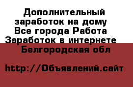 Дополнительный заработок на дому - Все города Работа » Заработок в интернете   . Белгородская обл.